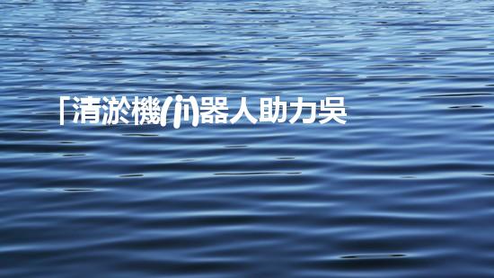 「清淤機(jī)器人助力吳忠河道工程，提高效率、保障暢通」
